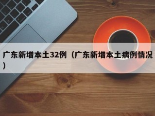 广东新增本土32例（广东新增本土病例情况）