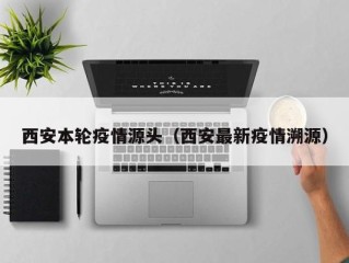 西安本轮疫情源头（西安最新疫情溯源）