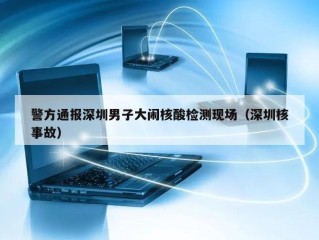 警方通报深圳男子大闹核酸检测现场（深圳核事故）